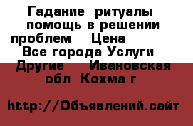 Гадание, ритуалы, помощь в решении проблем. › Цена ­ 1 000 - Все города Услуги » Другие   . Ивановская обл.,Кохма г.
